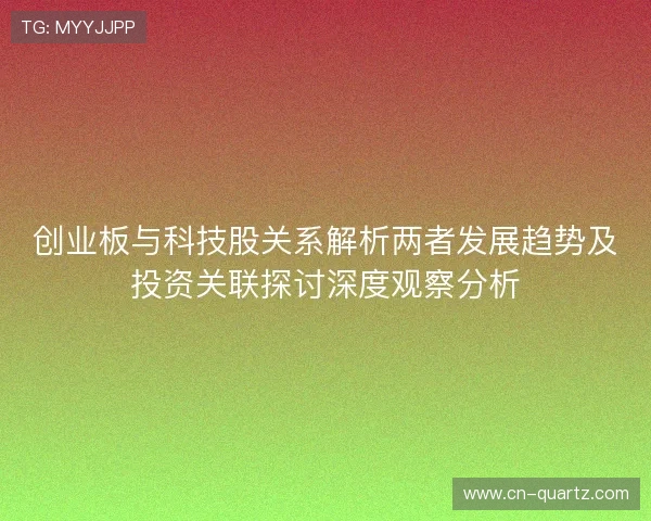 创业板与科技股关系解析两者发展趋势及投资关联探讨深度观察分析